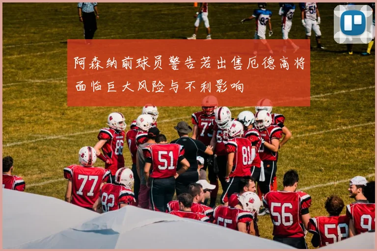 阿森纳前球员警告若出售厄德高将面临巨大风险与不利影响
