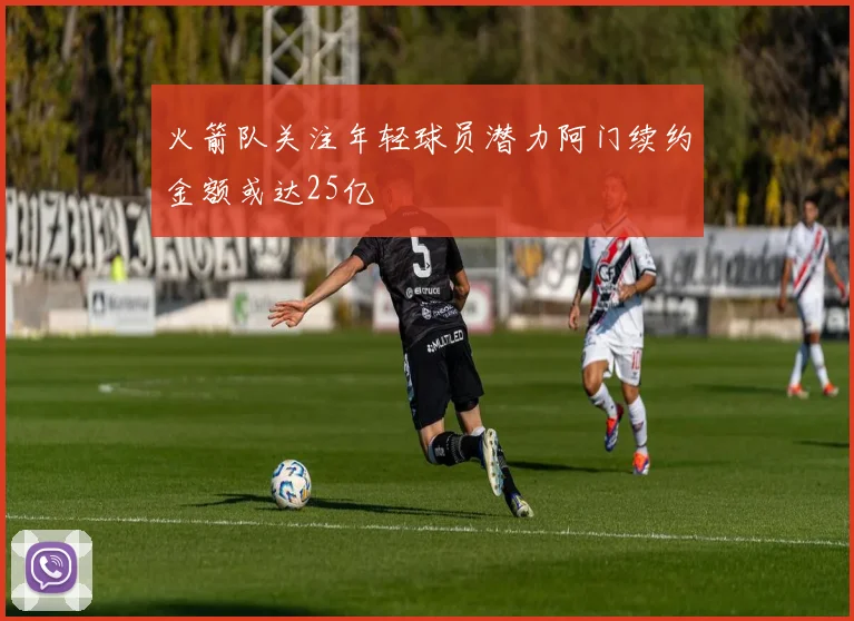 火箭队关注年轻球员潜力阿门续约金额或达25亿