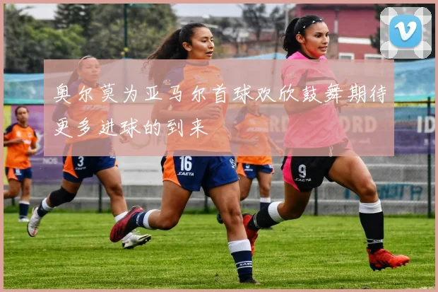 奥尔莫为亚马尔首球欢欣鼓舞期待更多进球的到来