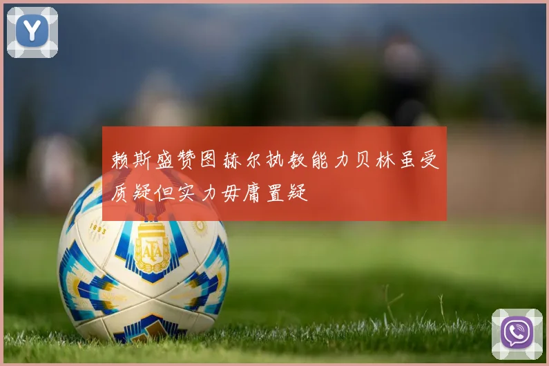 赖斯盛赞图赫尔执教能力贝林虽受质疑但实力毋庸置疑