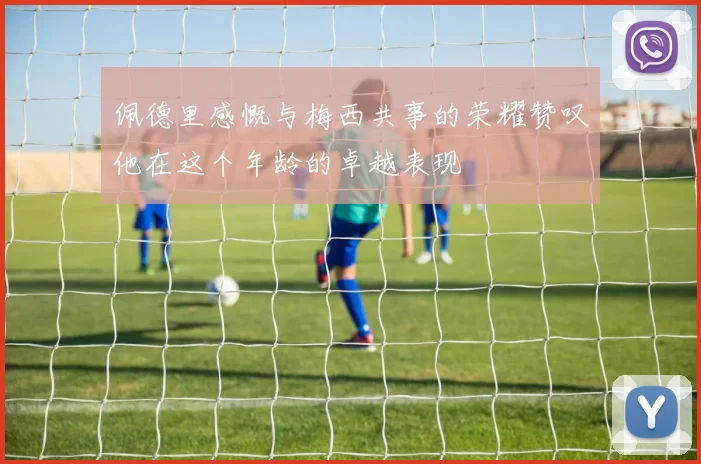 佩德里感慨与梅西共事的荣耀赞叹他在这个年龄的卓越表现