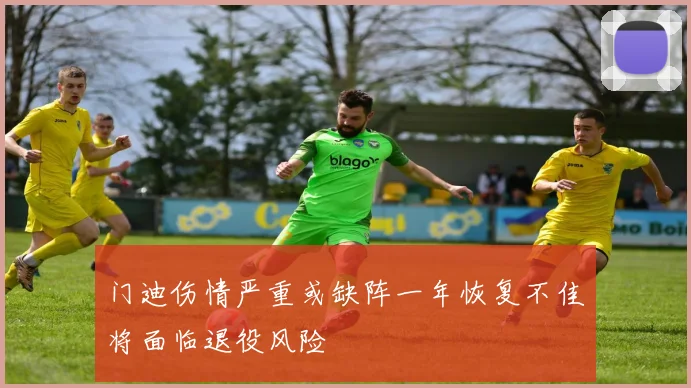 门迪伤情严重或缺阵一年恢复不佳将面临退役风险