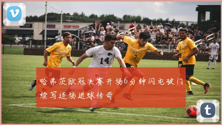 哈弗茨欧冠决赛开场6分钟闪电破门续写连场进球传奇