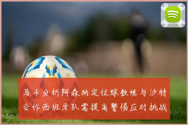 马卡分析阿森纳定位球教练与沙特合作西班牙队需提高警惕应对挑战