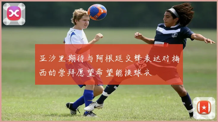 亚沙里期待与阿根廷交锋表达对梅西的崇拜愿望希望能换球衣